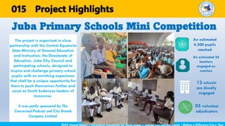 The project is organised in close
partnership with the Central Equatoria
State Ministry of General Education
and Instruction, the Directorate of
Education, Juba City Council and
participating schools, designed to
inspire and challenge primary school
pupils with an enriching experience
that shall be a unique opportunity for
them to push themselves further and
excel as South Sudanese leaders of
tomorrow.
It was partly sponsored by The
Concerned Podcast and City Brands
Company Limited.
Juba Primary Schools Mini Competition
2025 Annual Report | Excellence Foundation for South Sudan | Sharing Our Success Stories - Making a Difference Every Year
Project Highlights
An estimated
4,500 pupils
reached
An estimated 24
teachers
engaged as
coaches
12 schools
are directly
engaged
03 volunteer
adjudicators
015
 