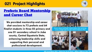 We provided mentorship and career
chat sessions to 73 prefects and 64
finalist students in three 03 primary and
one 01 secondary school in Juba
county, Central Equatoria State,
enhancing leadership skills and
supporting their personal and
professional development.
Prefects Board Mentorship
and Career Chat
EFSS Annual Report 2025 | Sharing Our Success Stories - Making a Difference Every Year
Project Highlights
021
Prefects (above) and finalist students (below) after and during
sessions at Bright Light Secondary School in Nyakuron West
 