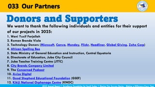 We want to thank the following individuals and entities for their support
of our projects in 2025:
1. Wani Yusif Farjallah
2. Roman Brenda Viola
3. Technology Donors (Microsoft, Canva, Monday, Flickr, Headliner, Global Giving, Zoho Corp)
4. African Spelling Bee
5. State Ministry of General Education and Instruction, Central Equatoria
6. Directorate of Education, Juba City Council
7. Juba Teacher Training Centre (JTTC)
8. City Brands Company Limited
9. The Concerned Podcast
10. Avise Digital
11. Good Shepherd Educational Foundation (GSEF)
12. Kikiji National Orphanage Centre (KNOC)
Donors and Supporters
2025 Annual Report | Excellence Foundation for South Sudan | Sharing Our Success Stories - Making a Difference Every Year
Our Partners
033
 