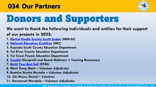 We want to thank the following individuals and entities for their support
of our projects in 2025:
1. Mental Health Society South Sudan (MHS-SS)
2. National Education Coalition (NEC)
3. Kapoeta South County Education Department
4. Yei River County Education Department
5. Yei Town Payam Education Department
6. Candid (Nonprofit and Board Webinars + Training Resources)
7. Build Your Best Self (BYBS)
8. Mach Deng Mach – Volunteer Adjudicator
9. Beatrice Nyoka Mustafa – Volunteer Adjudicator
10. Jibi Moses Daniel – Volunteer
11. Emmanuel Mandala – Volunteer Adjudicator
Donors and Supporters
2025 Annual Report | Excellence Foundation for South Sudan | Sharing Our Success Stories - Making a Difference Every Year
Our Partners
034
 