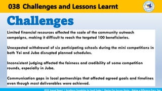 Limited financial resources affected the scale of the community outreach
campaigns, making it difficult to reach the targeted 100 beneficiaries.
Unexpected withdrawal of six participating schools during the mini competitions in
both Yei and Juba disrupted planned schedules.
Inconsistent judging affected the fairness and credibility of some competition
rounds, especially in Juba.
Communication gaps in local partnerships that affected agreed goals and timelines
even though most deliverables were achieved.
Challenges
2025 Annual Report | Excellence Foundation for South Sudan | Sharing Our Success Stories - Making a Difference Every Year
Challenges and Lessons Learnt
038
 