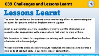 The need for continuous investment in our fundraising efforts to secure adequate
resources for projects activities implementation support.
Much as partnerships are very important, we have learnt to strengthen our
modalities for engagement with organisations that want to work with us.
It is important to invest in comprehensive training and standardized evaluation
criteria for all volunteer judges.
We have learnt to establish clearer dispute resolution mechanisms and enforce a
strict code of conduct early in our mini schools’ competitions.
Lessons Learnt
2025 Annual Report | Excellence Foundation for South Sudan | Sharing Our Success Stories - Making a Difference Every Year
Challenges and Lessons Learnt
039
 