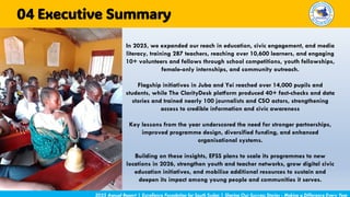In 2025, we expanded our reach in education, civic engagement, and media
literacy, training 287 teachers, reaching over 10,600 learners, and engaging
10+ volunteers and fellows through school competitions, youth fellowships,
female-only internships, and community outreach.
Flagship initiatives in Juba and Yei reached over 14,000 pupils and
students, while The ClarityDesk platform produced 40+ fact-checks and data
stories and trained nearly 100 journalists and CSO actors, strengthening
access to credible information and civic awareness
Key lessons from the year underscored the need for stronger partnerships,
improved programme design, diversified funding, and enhanced
organisational systems.
Building on these insights, EFSS plans to scale its programmes to new
locations in 2026, strengthen youth and teacher networks, grow digital civic
education initiatives, and mobilise additional resources to sustain and
deepen its impact among young people and communities it serves.
2025 Annual Report | Excellence Foundation for South Sudan | Sharing Our Success Stories - Making a Difference Every Year
Executive Summary
04
 