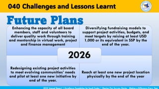 Enhancing the capacity of all board
members, staff and volunteers to
deliver quality work through training
and mentorship in virtual work, project
and finance management
Diversifying fundraising models to
support project activities, budgets, and
meet targets by raising at least USD
1,000 or its equivalent in SSP by the
end of the year.
Redesigning existing project activities
to meet evolving communities’ needs
and pilot at least one new initiative by
end of the year.
Reach at least one new project location
physically by the end of the year
2026
Future Plans
2025 Annual Report | Excellence Foundation for South Sudan | Sharing Our Success Stories - Making a Difference Every Year
Challenges and Lessons Learnt
040
 