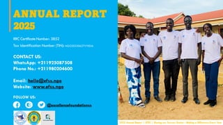 ANNUAL REPORT
2025
RRC Certificate Number: 3852
Tax Identification Number (TIN): NGO20220627VYE0J6
CONTACT US:
WhatsApp: +211925087508
Phone No.: +211980204600
Email: hello@efss.ngo
Website: www.efss.ngo
FOLLOW US:
2025 Annual Report | EFSS | Sharing our Success Stories - Making a Difference Every Year
@excellencefoundationss
 