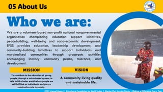 We are a volunteer-based non-profit national nongovernmental
organisation championing education support initiatives,
peacebuilding, well-being and socio-economic development.
EFSS provides education, leadership development, and
community-building initiatives to support individuals and
marginalised communities through grassroots activities
encouraging literacy, community peace, tolerance, and
development.
Who we are:
2025 Annual Report | Excellence Foundation for South Sudan | Sharing Our Success Stories - Making a Difference Every Year
About Us
05
MISSION
To contribute to the education of young
people, through a value-based system, to
help build a better world where people are
self-fulfilled as individuals and play a
constructive role in society.
VISION
A community living quality
and sustainable life.
 
