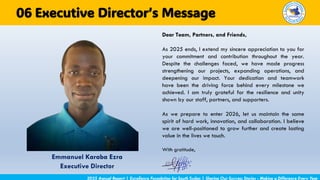 2025 Annual Report | Excellence Foundation for South Sudan | Sharing Our Success Stories - Making a Difference Every Year
Executive Director’s Message
06
Dear Team, Partners, and Friends,
As 2025 ends, I extend my sincere appreciation to you for
your commitment and contribution throughout the year.
Despite the challenges faced, we have made progress
strengthening our projects, expanding operations, and
deepening our impact. Your dedication and teamwork
have been the driving force behind every milestone we
achieved. I am truly grateful for the resilience and unity
shown by our staff, partners, and supporters.
As we prepare to enter 2026, let us maintain the same
spirit of hard work, innovation, and collaboration. I believe
we are well-positioned to grow further and create lasting
value in the lives we touch.
With gratitude,
Emmanuel Karaba Ezra
Executive Director
 