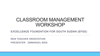 CLASSROOM MANAGEMENT
WORKSHOP
EXCELLENCE FOUNDATION FOR SOUTH SUDAN (EFSS)
NEW TEACHER ORIENTATION
PRESENTER: EMMANUEL BIDA
 