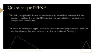  L’ EFS (Encrypting File System) est une des solutions pour réduire les risques de vol de
données et améliorer leur sécurité, l’EFS consiste à crypter les fichiers et les dossiers non
compressés au format NTFS.
 Lorsque des fichiers sont cryptés, les données utilisateur ne peuvent pas être lues - même par
un pirate disposant d'un accès physique au système de stockage de l'ordinateur.
Qu’est ce que l’EFS ?
 
