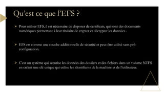  Pour utiliser EFS, il est nécessaire de disposer de certificats, qui sont des documents
numériques permettant à leur titulaire de crypter et décrypter les données .
 EFS est comme une couche additionnelle de sécurité et peut être utilisé sans pré-
configuration.
 C’est un système qui sécurise les données des dossiers et des fichiers dans un volume NTFS
en créant une clé unique qui utilise les identifiants de la machine et de l’utilisateur.
Qu’est ce que l’EFS ?
 