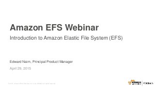 © 2015, Amazon Web Services, Inc. or its Affiliates. All rights reserved.
Edward Naim, Principal Product Manager
April 29, 2015
Amazon EFS Webinar
Introduction to Amazon Elastic File System (EFS)
 