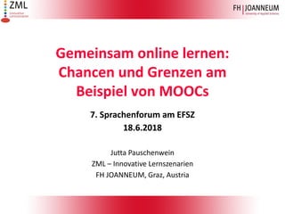 Gemeinsam online lernen:
Chancen und Grenzen am
Beispiel von MOOCs
7. Sprachenforum am EFSZ
18.6.2018
Jutta Pauschenwein
ZML – Innovative Lernszenarien
FH JOANNEUM, Graz, Austria
 