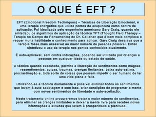 OO QQUUEE ÉÉ EEFFTT ?? 
EFT (Emotional Freedom Techniques) – Técnicas de Liberação Emocional, é 
uma terapia energética que utiliza pontos da acupuntura como centro da 
aplicação. Foi idealizada pelo engenheiro americano Gary Craig, quando ele 
sintetizou os algoritmos de aplicação da técnica TFT (Thought Field Therapy – 
Terapia no Campo do Pensamento) do Dr. Callahan que é bem mais complexa e 
requer muita habilidade e conhecimento para aplicar. Gary Craig desejava que a 
terapia fosse mais acessível ao maior número de pessoas possível. Então 
sintetizou o uso da terapia nos pontos conhecidos atualmente. 
É auto-aplicável, sem contra indicações, podendo ser utilizada por crianças e 
pessoas em qualquer idade ou estado de saúde. 
A técnica quando executada, permite a liberação de sentimentos como mágoas, 
ressentimentos, culpas, traumas, crenças limitantes, baixa auto-estima, 
procrastinação e, toda sorte de coisas que possam impedir o ser humano de ter 
uma vida plena e feliz. 
Utilizando-se a técnica diariamente é possível eliminar todos os sentimentos 
que levam à auto-sabotagem e com isso, criar condições de programar a mente 
com novos sentimentos de liberdade e auto-aceitação. 
Neste tratamento online procuraremos tratar o maior número de sentimentos, 
para eliminar as crenças limitantes e deixar a mente livre para receber novas 
informações e atitudes que levem à prosperidade e plenitude. 
 