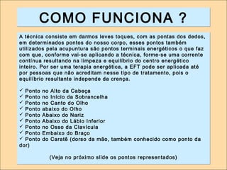 CCOOMMOO FFUUNNCCIIOONNAA ?? 
A técnica consiste em darmos leves toques, com as pontas dos dedos, 
em determinados pontos do nosso corpo, esses pontos também 
utilizados pela acupuntura são pontos terminais energéticos o que faz 
com que, conforme vai-se aplicando a técnica, forme-se uma corrente 
contínua resultando na limpeza e equilíbrio do centro energético 
inteiro. Por ser uma terapia energética, a EFT pode ser aplicada até 
por pessoas que não acreditam nesse tipo de tratamento, pois o 
equilíbrio resultante independe da crença. 
 Ponto no Alto da Cabeça 
 Ponto no Início da Sobrancelha 
 Ponto no Canto do Olho 
 Ponto abaixo do Olho 
 Ponto Abaixo do Nariz 
 Ponto Abaixo do Lábio Inferior 
 Ponto no Osso da Clavícula 
 Ponto Embaixo do Braço 
 Ponto do Caratê (dorso da mão, também conhecido como ponto da 
dor) 
(Veja no próximo slide os pontos representados) 
 