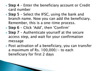  Step 4 – Enter the beneficiary account or Credit
card number
 Step 5 – Select the IFSC, using the bank and
branch name. Now you can add the beneficiary.
Remember, this is a one-time process.
 Step 6 – Click ‘Add’, then ‘Confirm’
 Step 7 – Authenticate yourself at the secure
access step, and wait for your confirmation
message
 Post activation of a beneficiary, you can transfer
a maximum of Rs. 100,000/- to each
beneficiary for first 2 days
 