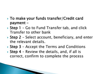  To make your funds transfer/Credit card
payment –
 Step 1 – Go to Fund Transfer tab, and click
Transfer to other bank
 Step 2 – Select account, beneficiary, and enter
the relevant details.
 Step 3 – Accept the Terms and Conditions
 Step 4 – Review the details, and, if all is
correct, confirm to complete the process
 