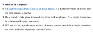 What is an EFT payment?
 An electronic funds transfer (EFT), or direct deposit, is a digital movement of money from
one bank account to another.
 These transfers take place independently from bank employees. As a digital transaction,
there is no need for paper documents.
 EFT has become a predominant method of money transfer since it is a simple, accessible,
and direct method of payment or transfer of funds.
 
