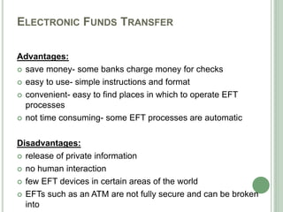 ELECTRONIC FUNDS TRANSFER
Advantages:
 save money- some banks charge money for checks
 easy to use- simple instructions and format
 convenient- easy to find places in which to operate EFT
processes
 not time consuming- some EFT processes are automatic
Disadvantages:
 release of private information
 no human interaction
 few EFT devices in certain areas of the world
 EFTs such as an ATM are not fully secure and can be broken
into
 
