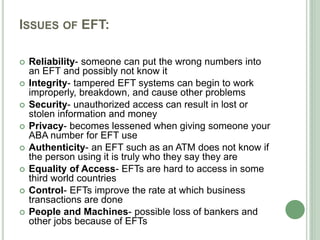 ISSUES OF EFT:
 Reliability- someone can put the wrong numbers into
an EFT and possibly not know it
 Integrity- tampered EFT systems can begin to work
improperly, breakdown, and cause other problems
 Security- unauthorized access can result in lost or
stolen information and money
 Privacy- becomes lessened when giving someone your
ABA number for EFT use
 Authenticity- an EFT such as an ATM does not know if
the person using it is truly who they say they are
 Equality of Access- EFTs are hard to access in some
third world countries
 Control- EFTs improve the rate at which business
transactions are done
 People and Machines- possible loss of bankers and
other jobs because of EFTs
 