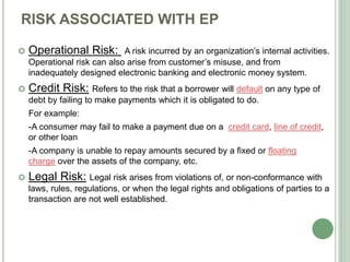 RISK ASSOCIATED WITH EP
 Operational Risk: A risk incurred by an organization’s internal activities.
Operational risk can also arise from customer’s misuse, and from
inadequately designed electronic banking and electronic money system.
 Credit Risk: Refers to the risk that a borrower will default on any type of
debt by failing to make payments which it is obligated to do.
For example:
-A consumer may fail to make a payment due on a credit card, line of credit,
or other loan
-A company is unable to repay amounts secured by a fixed or floating
charge over the assets of the company, etc.
 Legal Risk: Legal risk arises from violations of, or non-conformance with
laws, rules, regulations, or when the legal rights and obligations of parties to a
transaction are not well established.
 