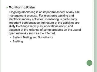  Monitoring Risks
Ongoing monitoring is an important aspect of any risk
management process. For electronic banking and
electronic money activities, monitoring is particularly
important both because the nature of the activities are
likely to change rapidly as innovations occur, and
because of the reliance of some products on the use of
open networks such as the Internet.
 System Testing and Surveillance
 Auditing
 