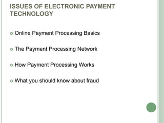 ISSUES OF ELECTRONIC PAYMENT
TECHNOLOGY
 Online Payment Processing Basics
 The Payment Processing Network
 How Payment Processing Works
 What you should know about fraud
 