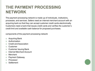 THE PAYMENT PROCESSING
NETWORK
The payment processing network is made up of individuals, institutions,
processes, and services. Sellers need an internet merchant account with an
acquiring bank so that they can accept customer credit cards electronically.
Customers need a bank that issues credit cards and verifies the customer’s
credit limit and available cash balance for proposed purchases.
components of the payment processing network
 Acquiring Bank
 Authorization
 Credit and Association
 Customer
 Customer Issuing Bank
 Internet Merchant Account
 Merchant
 Payment Gateway
 Processor
 Settlement
 