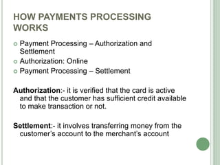 HOW PAYMENTS PROCESSING
WORKS
 Payment Processing – Authorization and
Settlement
 Authorization: Online
 Payment Processing – Settlement
Authorization:- it is verified that the card is active
and that the customer has sufficient credit available
to make transaction or not.
Settlement:- it involves transferring money from the
customer’s account to the merchant’s account
 