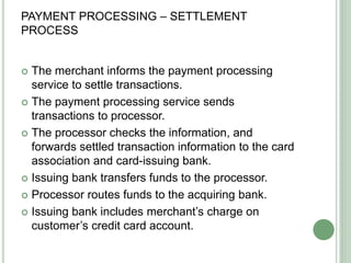 PAYMENT PROCESSING – SETTLEMENT
PROCESS
 The merchant informs the payment processing
service to settle transactions.
 The payment processing service sends
transactions to processor.
 The processor checks the information, and
forwards settled transaction information to the card
association and card-issuing bank.
 Issuing bank transfers funds to the processor.
 Processor routes funds to the acquiring bank.
 Issuing bank includes merchant’s charge on
customer’s credit card account.
 