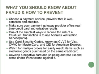 WHAT YOU SHOULD KNOW ABOUT
FRAUD & HOW TO PREVENT
 Choose a payment service provider that is well-
establish and credible.
 Make sure your payment gateway provider offers real
time credit card authorization results.
 One of the simplest ways to reduce the risk of a
fraudulent transaction is to use Address verification
Service(AVS).
 Use Card Security Codes, known as CVV2 for Visa,
CVVC for MasterCard, and CID for American Express.
 Watch for multiple orders for easily resold items such as
electronic goods purchased on the same credit card.
 Develop a negative card and shipping address list and
cross-check transactions against it.
 