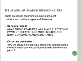 ISSUE AND IMPLICATION REGARDING EPS
There are issues regarding electronic payment
methods and methodologies and these are :
o Consumer needs
WHAT BROAD FEATURES WILL MAKE ELECTRONIC
PAYMENT CHEAPER AND MORE SECURE FOR
BOTH CONSUMERS AND MERCHANTS
o Corporate processes
how will today’s increasing e-commerce business affect
the way tomorrow’s corporation operates in the market
place ?
 