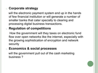 o Corporate strategy
will the electronic payment system end up in the hands
of few financial institution or will generate a number of
smaller banks that cater specially to clearing and
processing digital business transactions.
o Regulation of competitions
How the government will they taxes on electronic fund
flow over open networks like the internet, especially with
the growing sophistication of encryption and network
security
o Economics & social processes
will the government pull out of the cash marketing
business ?
 