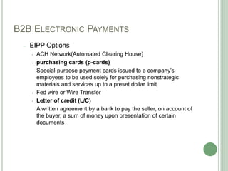 B2B ELECTRONIC PAYMENTS
– EIPP Options
• ACH Network(Automated Clearing House)
• purchasing cards (p-cards)
Special-purpose payment cards issued to a company’s
employees to be used solely for purchasing nonstrategic
materials and services up to a preset dollar limit
• Fed wire or Wire Transfer
• Letter of credit (L/C)
A written agreement by a bank to pay the seller, on account of
the buyer, a sum of money upon presentation of certain
documents
 