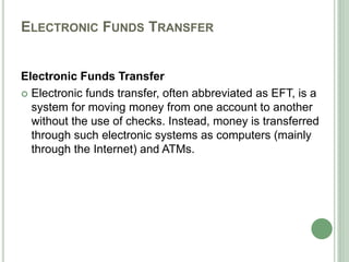 ELECTRONIC FUNDS TRANSFER
Electronic Funds Transfer
 Electronic funds transfer, often abbreviated as EFT, is a
system for moving money from one account to another
without the use of checks. Instead, money is transferred
through such electronic systems as computers (mainly
through the Internet) and ATMs.
 