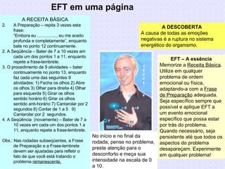 EFT em uma página A DESCOBERTA A causa de todas as emoções negativas é a ruptura no sistema energético do organismo. EFT – A essência Memorize a  Receita Básica . Utilize em qualquer problema de ordem emocional ou física, adaptando-a com a  Frase de Preparação  adequada. Seja específico sempre que possível e aplique EFT a  um evento emocional específico que possa estar por trás do problema. Quando necessário, seja persistente até que todos os aspectos do problema desapareçam. Experimente em qualquer problema! A RECEITA BÁSICA A Preparação – repita 3 vezes esta frase: “ Embora eu ................, eu me aceito profunda e completamente”, enquanto bate no ponto 12 continuamente. 2. A Seqüência – Bater de 7 a 10 vezes em cada um dos pontos 1 a 11, enquanto repete a frase-lembrete. 3. O procedimento de 9 atividades – bater continuamente no ponto 13, enquanto faz cada uma das seguintes 9 atividades: 1) Fecha os olhos 2) Abre os olhos 3) Olhar para direita 4) Olhar para esquerda 5) Girar os olhos sentido horário 6) Girar os olhos sentido anti-horário 7) Cantarolar por 2 segundos 8) Contar de 1 a 5  9) Cantarolar por 2  segundos. 4. A Seqüência  (novamente) – Bater de 7 a 10 vezes em cada um dos pontos 1 a 11, enquanto repete a frase-lembrete. Obs.: Nas rodadas subseqüentes, a Frase de Preparação e a Frase-lembrete devem ser ajustadas para refletir o fato de que você está tratando o problema  remanescente,   No início e no final da rodada, pense no problema, preste atenção para o desconforto e meça sua intensidade na escala de 0 a 10. 