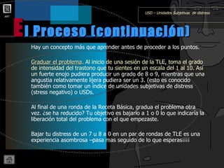 Hay un concepto más que aprender antes de proceder a los puntos. Graduar el problema . Al inicio de una sesión de la TLE, toma el grado de intensidad del trastono que tu sientes en un escala del 1 al 10. Así un  fuerte enojo pudiera producir un grado de 8 o 9, mientras que una angustia relativamente lijera pudiera ser un 3. (esto es conocido también como tomar un índice de unidades subjetivas de distress (stress negativo) o USDs. Al final de una ronda de la Receta Básica, gradua el problema otra vez. ¿se ha reducido? Tu objetivo es bajarlo a 1 o 0 lo que indicaría la liberación total del problema con el que empezaste. Bajar tu distress de un 7 u 8 a 0 en un par de rondas de TLE es una experiencia asombrosa –pasa mas seguido de lo que esperas¡¡¡¡ l Proceso (continuación) E USD – Unidades Subjetivas  de distress 