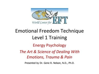Emotional Freedom Technique Level 1 Training Energy Psychology The Art & Science of Dealing With Emotions, Trauma & Pain Presented by Dr. Gene R. Nelson, N.D., Ph.D. 