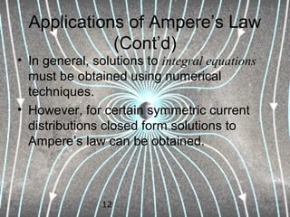 12
Applications of Ampere’s Law
(Cont’d)
• In general, solutions to integral equations
must be obtained using numerical
techniques.
• However, for certain symmetric current
distributions closed form solutions to
Ampere’s law can be obtained.
 