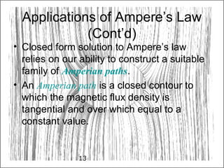 13
Applications of Ampere’s Law
(Cont’d)
• Closed form solution to Ampere’s law
relies on our ability to construct a suitable
family of Amperian paths.
• An Amperian path is a closed contour to
which the magnetic flux density is
tangential and over which equal to a
constant value.
 