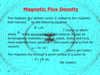 Magnetic Flux Density
The magnetic flux density vector is related to the magnetic
field intensity by the following equation
T (tesla) or Wb/m2
where is the permeability of the medium. Except for
ferromagnetic materials ( such as cobalt, nickel, and iron),
most materials have values of very nearly equal to that for
vacuum,
H/m (henry per meter)
The magnetic flux through a given surface S is given by
Wb (weber)
H
,HB µ=
µ
7
o 104 −
⋅π=µ
∫ ⋅=Ψ
S
,sdB
µ
19
 