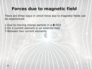 23
Forces due to magnetic field
There are three ways in which force due to magnetic fields can
be experienced
1.Due to moving charge particle in a B field
2.On a current element in an external field
3.Between two current elements
 