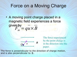 The force is perpendicular to the direction of charge motion,
and is also perpendicular to .
Force on a Moving Charge
• A moving point charge placed in a
magnetic field experiences a force
given by
BvQ
The force experienced
by the point charge is
in the direction into the
paper.
B
BuqFm ×=
 