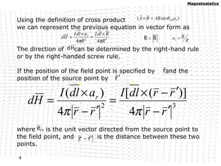Using the definition of cross product
we can represent the previous equation in vector form as
The direction of can be determined by the right-hand rule
or by the right-handed screw rule.
If the position of the field point is specified by and the
position of the source point by
where is the unit vector directed from the source point to
the field point, and is the distance between these two
points.
)sin( nABaABBA θ=×
32
44 R
RdlI
R
adlI
Hd r
ππ
×
=
×
= RR = R
Rar =
r′
rre ′
rr ′−
r
32
4
)]([
4
)(
rr
rrdlI
rr
adlI
Hd r
′−
′−×
=
′−
×
=
ππ
Hd
MagnetostaticsMagnetostatics
4
 