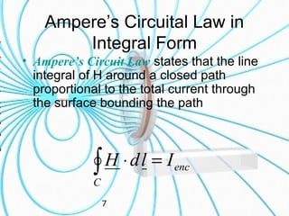 7
Ampere’s Circuital Law in
Integral Form
• Ampere’s Circuit Law states that the line
integral of H around a closed path
proportional to the total current through
the surface bounding the path
enc
C
IldH =⋅∫
 
