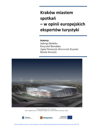 Kraków miastem
                                                 spotkań
                                                 – w opinii europejskich
                                                 ekspertów turystyki

                                                 Autorzy:
                                                 Jadwiga Berbeka
                                                 Krzysztof Borodako
                                                 Agata Niemczyk (Kierownik Zespołu)
                                                 Renata Seweryn




                                         Centrum Kongresowe ICE w Krakowie
                    Autor: Ingarden & Ewy - Architekci, Kraków oraz Arata Isozaki & Associates, Tokyo




Projekt współfinansowany przez Unię Europejską w ramach Małopolskiego Regionalnego Programu Operacyjnego na lata 2007-2013.
 