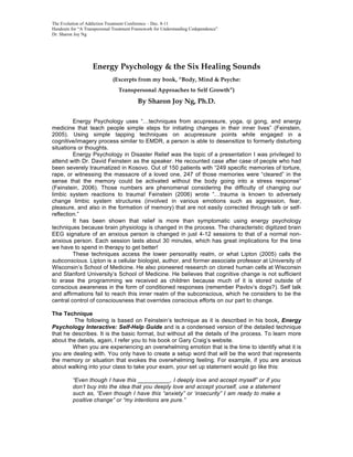 The Evolution of Addiction Treatment Conference – Dec. 8-11
Handouts for “A Transpersonal Treatment Framework for Understanding Codependence”
Dr. Sharon Joy Ng




                   Energy Psychology & the Six Healing Sounds
                             (Excerpts from my book, “Body, Mind & Psyche:
                                Transpersonal Approaches to Self Growth”)

                                         By Sharon Joy Ng, Ph.D.

         Energy Psychology uses “…techniques from acupressure, yoga, qi gong, and energy
medicine that teach people simple steps for initiating changes in their inner lives” (Feinstein,
2005). Using simple tapping techniques on acupressure points while engaged in a
cognitive/imagery process similar to EMDR, a person is able to desensitize to formerly disturbing
situations or thoughts.
         Energy Psychology in Disaster Relief was the topic of a presentation I was privileged to
attend with Dr. David Feinstein as the speaker. He recounted case after case of people who had
been severely traumatized in Kosovo. Out of 150 patients with “249 specific memories of torture,
rape, or witnessing the massacre of a loved one, 247 of those memories were “cleared” in the
sense that the memory could be activated without the body going into a stress response”
(Feinstein, 2006). Those numbers are phenomenal considering the difficulty of changing our
limbic system reactions to trauma! Feinstein (2006) wrote “…trauma is known to adversely
change limbic system structures (involved in various emotions such as aggression, fear,
pleasure, and also in the formation of memory) that are not easily corrected through talk or self-
reflection.”
         It has been shown that relief is more than symptomatic using energy psychology
techniques because brain physiology is changed in the process. The characteristic digitized brain
EEG signature of an anxious person is changed in just 4-12 sessions to that of a normal non-
anxious person. Each session lasts about 30 minutes, which has great implications for the time
we have to spend in therapy to get better!
         These techniques access the lower personality realm, or what Lipton (2005) calls the
subconscious. Lipton is a cellular biologist, author, and former associate professor at University of
Wisconsin’s School of Medicine. He also pioneered research on cloned human cells at Wisconsin
and Stanford University’s School of Medicine. He believes that cognitive change is not sufficient
to erase the programming we received as children because much of it is stored outside of
conscious awareness in the form of conditioned responses (remember Pavlov’s dogs?). Self talk
and affirmations fail to reach this inner realm of the subconscious, which he considers to be the
central control of consciousness that overrides conscious efforts on our part to change.

The Technique
         The following is based on Feinstein’s technique as it is described in his book, Energy
Psychology Interactive: Self-Help Guide and is a condensed version of the detailed technique
that he describes. It is the basic format, but without all the details of the process. To learn more
about the details, again, I refer you to his book or Gary Craig’s website.
        When you are experiencing an overwhelming emotion that is the time to identify what it is
you are dealing with. You only have to create a setup word that will be the word that represents
the memory or situation that evokes the overwhelming feeling. For example, if you are anxious
about walking into your class to take your exam, your set up statement would go like this:

          “Even though I have this __________, I deeply love and accept myself” or if you
          don’t buy into the idea that you deeply love and accept yourself, use a statement
          such as, “Even though I have this “anxiety” or ‘insecurity” I am ready to make a
          positive change” or “my intentions are pure.”
 