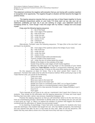 The Evolution of Addiction Treatment Conference – Dec. 8-11
Handouts for “A Transpersonal Treatment Framework for Understanding Codependence”
Dr. Sharon Joy Ng

This statement combines the negative self-evaluation that you are having with a positive cognition
or recognition of an opportunity. The negative thought or situation will then become the trigger for
positive choice.

          The tapping sequence requires that you use your two or three fingers together to thump
on the following acupuncture points on your body 7-9 times each as you say your set up
statement, preferably out loud. So if you are working on anger, your statement would be
something similar to, “Even though I have this anger with my mother, I deeply love and accept
myself.”
         Craig uses the following tapping sequence:
                  •        H – top of the head
                  •       EB – inner edge of the eyebrow
                  •       SE – side of the eye
                  •       UE – under the eye
                  •       UN – under the nose
                  •       CH – center of chin
                  •       CB – collarbone
                  •       UA – under the arm
         Alternatively, Feinstein uses the following sequence, 7-9 taps (this is the one that I use
and teach my students):
                  •       EB – inner edge of the eyebrow (above the bridge of your nose)
                  •       SE – side of the eye
                  •       UE – under the eye
                  •       UN – under the nose
                  •       CH – center of chin
                  •       CB – collarbone (both sides simultaneously)
                  •       Thymus (middle of the breast bone)
                  •       UA – under the arm (4 inches below the armpit)
                  •       Middle of the thighs on the outsides of the legs
                  •       Karate Chop (hit the outer edges of both hands together)
                  •       Between the little finger and ring finger on the backside of your hands
                          (called the Triple Warmer meridian in acupuncture medicine), use your
                          three fingers to tap 7-9 times on this area while saying your affirmation.
         Do this sequence at least 2-3 times. This is the short version that I teach in the
classroom. Feinstein then adds what he calls the 9-Gamut method. While continuing to tap on the
Triple Warmer area, you would do the following:
                  •       Close your eyes
                  •       Open your eyes
                  •       Move your eyes to the lower left
                  •       Move your eyes to the lower right
                  •       Rotate your eyes in a clockwise circle (360°) or in a figure 8 pattern
                  •       Rotate your eyes in a counterclockwise circle or figure 8 pattern
                  •       Hum a tune for a few seconds (Feinstein uses “Happy Birthday to you”)
                  •       Count to 5
                  •       Hum again
         That’s basically all you have to do, and as I mentioned I don’t teach the 9 Gamut to my
students. They simply do the affirmation and the tapping sequences 2-3 times and most report
that they feel more alert, calmer, less anxious, headaches disappear, etc.
         Practice this tapping sequence so that you will remember what to do the next time you
have an overwhelming emotion. Remember to identify what you are feeling and you can just use
a word (such as “Fear” or “Mom”) to capture the situation or emotion that triggers the emotion
combined with the affirmation of “deeply love and accept myself. “
         In my teaching of psychology, I have had some success stories for students who have
used this technique. One student had taught her son, who has ADHD symptoms, this technique
and she claimed that after he did it a few times he was calm. After he did the sequence, she
stated that they were able to share one of the best hours they had had in a long time.
 
