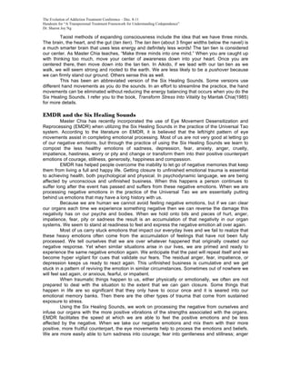 The Evolution of Addiction Treatment Conference – Dec. 8-11
Handouts for “A Transpersonal Treatment Framework for Understanding Codependence”
Dr. Sharon Joy Ng

         Taoist methods of expanding consciousness include the idea that we have three minds.
The brain, the heart, and the gut (tan tien). The tan tien (about 3 finger widths below the navel) is
a much smarter brain that uses less energy and definitely less words! The tan tien is considered
our center. As Master Chia teaches, “Make three minds into one mind.” When you are caught up
with thinking too much, move your center of awareness down into your heart. Once you are
centered there, then move down into the tan tien. In Aikido, if we lead with our tan tien as we
walk, we will seem strong and rooted to the earth. We are less likely to be a pushover because
we can firmly stand our ground. Others sense this as well.
         This has been an abbreviated version of the Six Healing Sounds. Some versions use
different hand movements as you do the sounds. In an effort to streamline the practice, the hand
movements can be eliminated without reducing the energy balancing that occurs when you do the
Six Healing Sounds. I refer you to the book, Transform Stress Into Vitality by Mantak Chia(1985)
for more details.

EMDR and the Six Healing Sounds
          Master Chia has recently incorporated the use of Eye Movement Desensitization and
Reprocessing (EMDR) when utilizing the Six Healing Sounds in the practice of the Universal Tao
system. According to the literature on EMDR, it is believed that the left/right pattern of eye
movements assist in completing emotional processing. Most of us are not very good at letting go
of our negative emotions, but through the practice of using the Six Healing Sounds we learn to
compost the less healthy emotions of sadness, depression, fear, anxiety, anger, cruelty,
impatience, hastiness, worry or pity and change or transform them into their positive counterpart
emotions of courage, stillness, generosity, happiness and compassion.
          EMDR has helped people overcome the inability to let go of negative memories that keep
them from living a full and happy life. Getting closure to unfinished emotional trauma is essential
to achieving health, both psychological and physical. In psychodynamic language, we are being
affected by unconscious and unfinished business. When this happens a person continues to
suffer long after the event has passed and suffers from these negative emotions. When we are
processing negative emotions in the practice of the Universal Tao we are essentially putting
behind us emotions that may have a long history with us.
          Because we are human we cannot avoid feeling negative emotions, but if we can clear
our organs each time we experience something negative then we can reverse the damage this
negativity has on our psyche and bodies. When we hold onto bits and pieces of hurt, anger,
impatience, fear, pity or sadness the result is an accumulation of that negativity in our organ
systems. We seem to stand at readiness to feel and express the negative emotion all over again.
          Most of us carry stuck emotions that impact our everyday lives and we fail to realize that
these heavy emotions often come from the accumulation of feelings that have not been fully
processed. We tell ourselves that we are over whatever happened that originally created our
negative response. Yet when similar situations arise in our lives, we are primed and ready to
experience the same negative emotion again. We anticipate that the past will repeat itself and we
become hyper vigilant for cues that validate our fears. The residual anger, fear, impatience, or
depression keeps us ready to react again. This unfinished business is cumulative and we get
stuck in a pattern of reviving the emotion in similar circumstances. Sometimes out of nowhere we
will feel sad again, or anxious, fearful, or impatient.
          When traumatic things happen to us, either physically or emotionally, we often are not
prepared to deal with the situation to the extent that we can gain closure. Some things that
happen in life are so significant that they only have to occur once and it is seared into our
emotional memory banks. Then there are the other types of trauma that come from sustained
exposure to stress.
          Using the Six Healing Sounds, we work on processing the negative from ourselves and
infuse our organs with the more positive vibrations of the strengths associated with the organs.
EMDR facilitates the speed at which we are able to feel the positive emotions and be less
affected by the negative. When we take our negative emotions and mix them with their more
positive, more fruitful counterpart, the eye movements help to process the emotions and beliefs.
We are more easily able to turn sadness into courage; fear into gentleness and stillness; anger
 