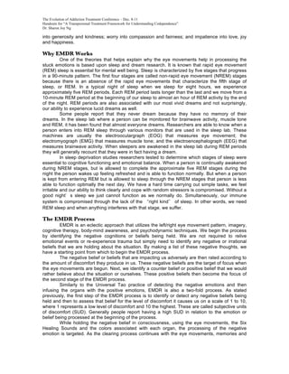 The Evolution of Addiction Treatment Conference – Dec. 8-11
Handouts for “A Transpersonal Treatment Framework for Understanding Codependence”
Dr. Sharon Joy Ng

into generosity and kindness; worry into compassion and fairness; and impatience into love, joy
and happiness.

Why EMDR Works
          One of the theories that helps explain why the eye movements help in processing the
stuck emotions is based upon sleep and dream research. It is known that rapid eye movement
(REM) sleep is essential for mental well being. Sleep is characterized by five stages that progress
in a 90-minute pattern. The first four stages are called non-rapid eye movement (NREM) stages
because there is an absence of the rapid eye movements that characterize the fifth stage of
sleep, or REM. In a typical night of sleep when we sleep for eight hours, we experience
approximately five REM periods. Each REM period lasts longer than the last and we move from a
10-minute REM period at the beginning of our sleep to almost an hour of REM activity by the end
of the night. REM periods are also associated with our most vivid dreams and not surprisingly,
our ability to experience lucid dreams as well.
          Some people report that they never dream because they have no memory of their
dreams. In the sleep lab where a person can be monitored for brainwave activity, muscle tone
and REM, it has been found that almost everyone dreams. Researchers are able to know when a
person enters into REM sleep through various monitors that are used in the sleep lab. These
machines are usually the electrooculargraph (EOG) that measures eye movement; the
electromyograph (EMG) that measures muscle tone; and the electroencephalograph (EEG) that
measures brainwave activity. When sleepers are awakened in the sleep lab during REM periods
they will generally recount that they were in fact having a dream.
          In sleep deprivation studies researchers tested to determine which stages of sleep were
essential to cognitive functioning and emotional balance. When a person is continually awakened
during NREM stages, but is allowed to complete the approximate five REM stages during the
night the person wakes up feeling refreshed and is able to function normally. But when a person
is kept from entering REM but is allowed to sleep through the NREM stages that person is less
able to function optimally the next day. We have a hard time carrying out simple tasks, we feel
irritable and our ability to think clearly and cope with random stressors is compromised. Without a
good night s sleep we just cannot function as we normally do. Simultaneously, our immune
system is compromised through the lack of the right kind of sleep. In other words, we need
REM sleep and when anything interferes with that stage, we suffer.

The EMDR Process
         EMDR is an eclectic approach that utilizes the left/right eye movement pattern, imagery,
cognitive therapy, body-mind awareness, and psychodynamic techniques. We begin the process
by identifying the negative cognitions or beliefs being held. We are not required to relive
emotional events or re-experience trauma but simply need to identify any negative or irrational
beliefs that we are holding about the situation. By making a list of these negative thoughts, we
have a starting point from which to begin the EMDR process.
         The negative belief or beliefs that are impacting us adversely are then rated according to
the amount of discomfort they produce in us. These negative beliefs are the target of focus when
the eye movements are begun. Next, we identify a counter belief or positive belief that we would
rather believe about the situation or ourselves. These positive beliefs then become the focus of
the second stage of the EMDR process.
         Similarly to the Universal Tao practice of detecting the negative emotions and then
infusing the organs with the positive emotions, EMDR is also a two-fold process. As stated
previously, the first step of the EMDR process is to identify or detect any negative beliefs being
held and then to assess that belief for the level of discomfort it causes us on a scale of 1 to 10,
where 1 represents a low level of discomfort and 10 the highest. These are called subjective units
of discomfort (SUD). Generally people report having a high SUD in relation to the emotion or
belief being processed at the beginning of the process.
         While holding the negative belief in consciousness, using the eye movements, the Six
Healing Sounds and the colors associated with each organ, the processing of the negative
emotion is targeted. As the clearing process continues with the eye movements, memories and
 
