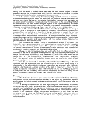 The Evolution of Addiction Treatment Conference – Dec. 8-11
Handouts for “A Transpersonal Treatment Framework for Understanding Codependence”
Dr. Sharon Joy Ng

feelings from the event or related events may arise that then become targets for further
processing with the eye movements. One stops to discuss these memories that arise in order to
bring closure to the stuck emotions associated with these memories.
          As the process unfolds, clarity develops regarding the stuck emotions or memories.
Remembering these associated events and feelings tap into the neural network that has kept the
negative feelings alive. By stopping and revisiting these feelings from a cognitive standpoint, we
are able to arrest the emotions from strengthening their connection so that we can begin to feel
the positive instead. We come closer to letting the negative go and experience healing. It starts to
feel as if the negative emotions are no longer something in the present, but that they are now part
of the past where they rightfully belong. We are more able to let it go and put it behind us.
          The EMDR process combined with the practice of the Six Healing Sounds can also give
rise to a range of sensations or experiences that establish a route to further processing of
emotions. There may be feelings of discomfort or changes felt in parts of the body that can then
be focused upon while the person is directed to commence the eye movements again.
Sometimes images may arise from past situations, or emotions of sadness, anger, frustration,
worry or fear may come into consciousness that can lead to still further processing. The point is to
continue with the detection and transformation until the positive emotion becomes the
predominant feeling in our consciousness.
          In the next step of the process, a counter or positive belief is targeted for processing. This
is the belief that the person would rather have in consciousness and can be stated in a way that
encompasses the associative positive emotion of the organ we are clearing out. For example, if I
am clearing out my kidneys of any fear or anxiety being felt, then the counter belief would include
an element of installing gentleness and stillness into my behaviors.
          Although we can tell ourselves how we would rather feel, it is often hard to have
confidence in the truth to that belief. Prior to processing the newly identified positive belief, we
need to rate the validity of that thought using a Validity of Cognition (VOC) scale. This is a scale
ranging from 1 to 7, with 1 representing completely false and 7 representing completely
true.    One generally begins this part of the process with a low belief in the validity of that
preferred cognition.
          Using the eye movements to install the positive emotion or belief, focusing on the color
associated with the organ while using the healing sound for that organ should result in a
strengthening of the validity of that cognition. As the emotions are processed, belief the former
negative belief fades and becomes something of the past in the person s mind. The new
counter and positive belief becomes more valid simultaneously. As one might suspect, as the
EMDR process and the Six Healing Sounds helps to complete the emotional processing and the
positive emotions are installed, the SUD will lower while the VOC will rise.

Summary
         In the Six Healing Sounds we focus upon our negative emotions and attempt to transform
them into the positive emotions associated with each of the organs. By detecting the negative
emotion as we concentrate on each organ we can simultaneously identify the negative belief we
are holding.
         The Healing Sound associated with each organ; along with the left/right eye movements
should have a positive impact on the composting of the negative with the positive emotions. We
can also more easily identify the cognition we would rather have by associating the negative
emotion we experience with the positive emotion associated with that particular organ. With the
installing of the associated positive characteristics and emotions of each organ, the eye
movements help to bolster our feelings of the more positive qualities connected with the
respective organs. At the same time, we are also able to more completely clear the organ of the
negative emotion.
 